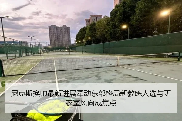 尼克斯换帅最新进展牵动东部格局新教练人选与更衣室风向成焦点 - kaiyun